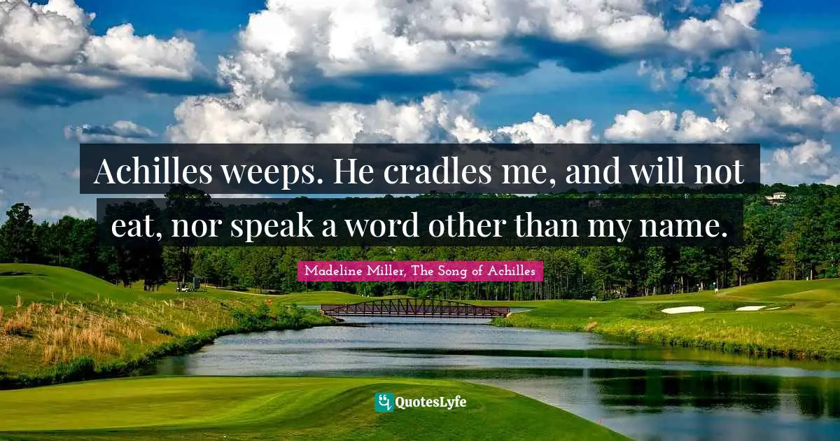 Achilles weeps. He cradles me, and will not eat, nor speak a word other than my name.