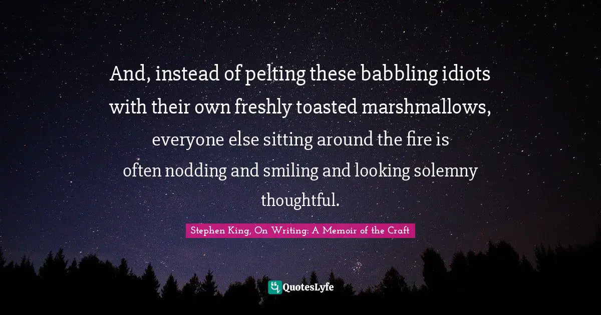 And, instead of pelting these babbling idiots with their own freshly toasted marshmallows, everyone else sitting around the fire is often nodding and smiling and looking solemny thoughtful.