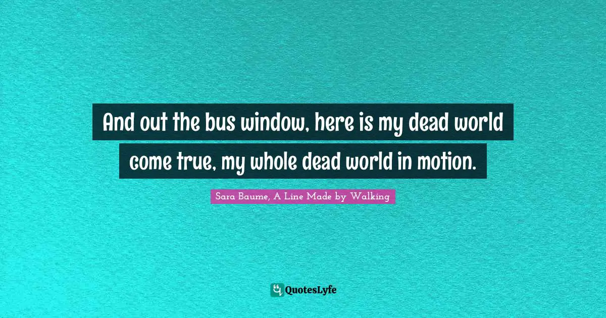 A Line Made By Walking Quotes: "And out the bus window, here is my dead world come true, my whole dead world in motion."