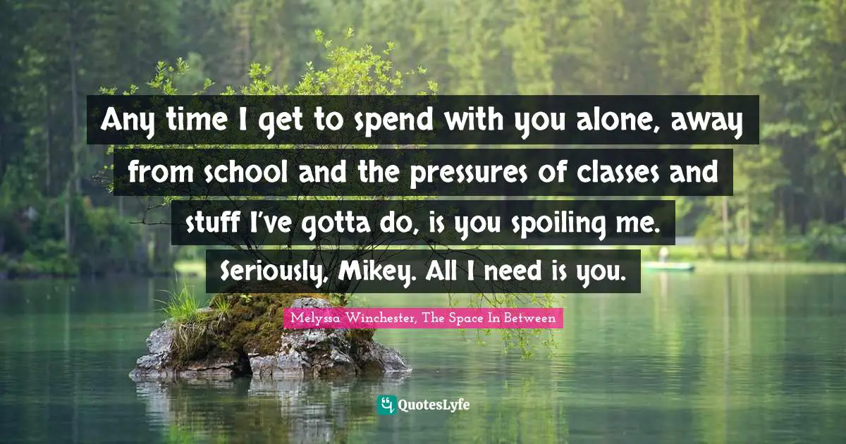 Any time I get to spend with you alone, away from school and the pressures of classes and stuff I’ve gotta do, is you spoiling me. Seriously, Mikey. All I need is you.