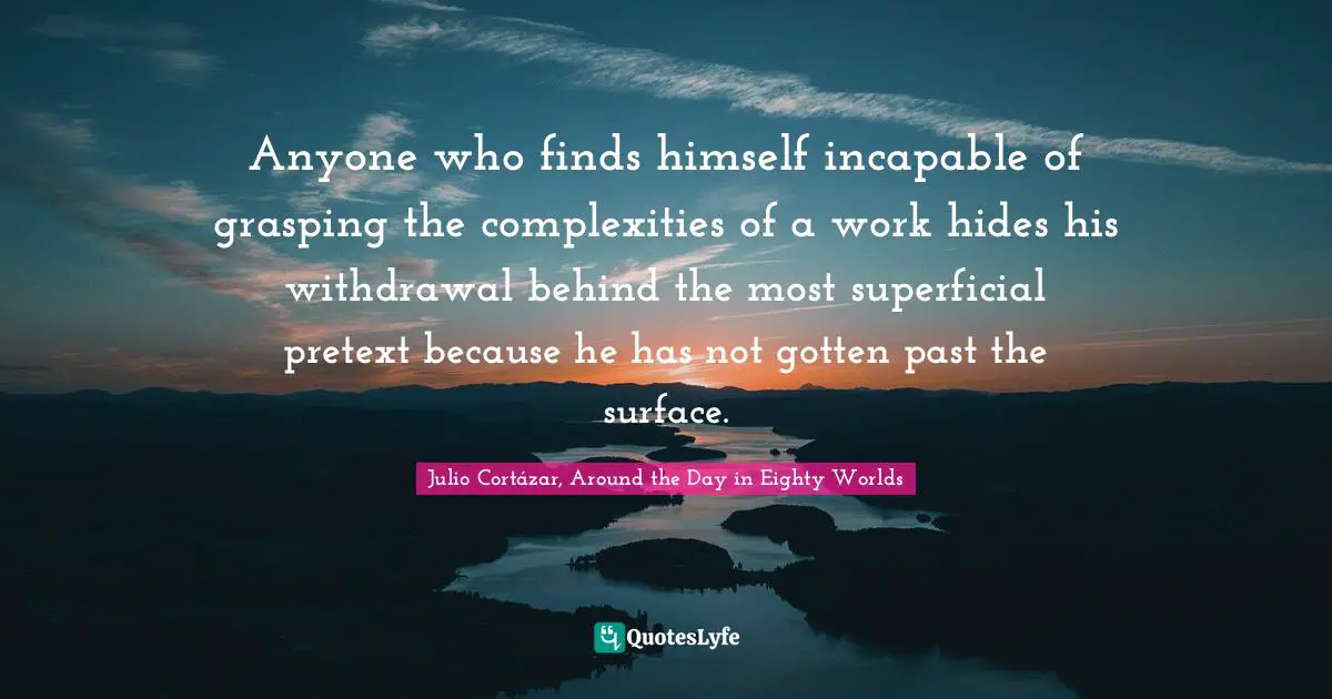 Julio Cortázar, Around The Day In Eighty Worlds Quotes: "Anyone who finds himself incapable of grasping the complexities of a work hides his withdrawal behind the most superficial pretext because he has not gotten past the surface."