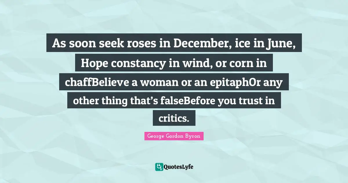 As soon seek roses in December, ice in June, Hope constancy in wind, or corn in chaffBelieve a woman or an epitaphOr any other thing that’s falseBefore you trust in critics.