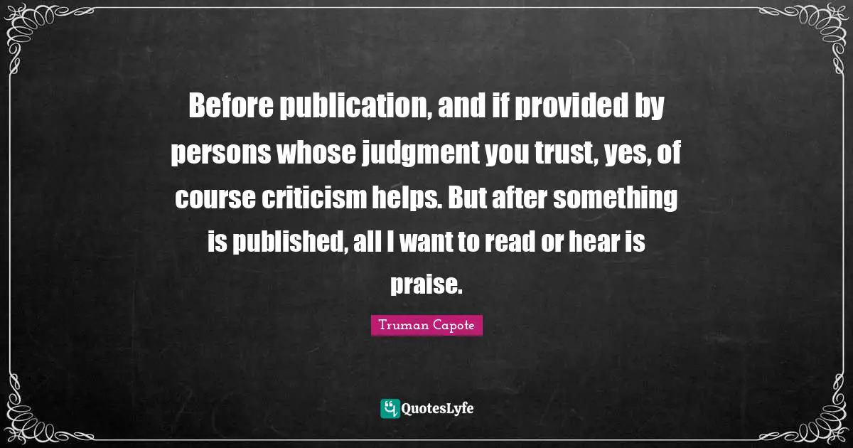 Before publication, and if provided by persons whose judgment you trust, yes, of course criticism helps. But after something is published, all I want to read or hear is praise.