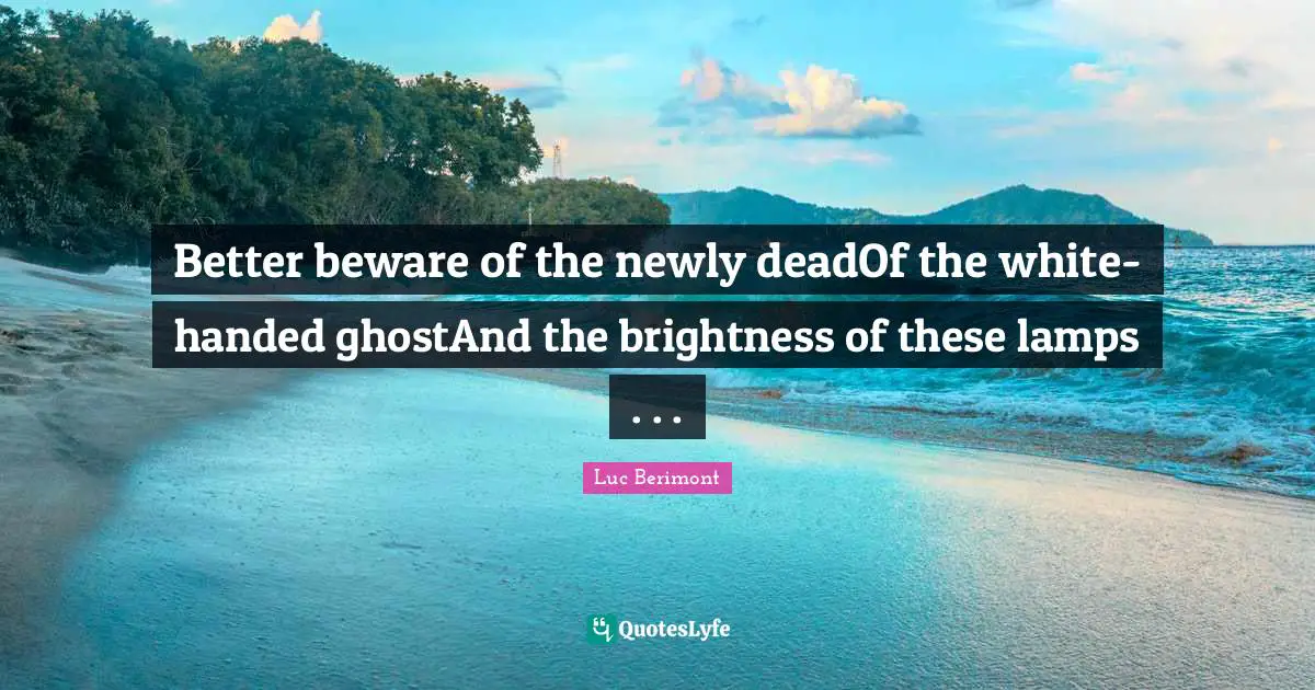 Better beware of the newly deadOf the white-handed ghostAnd the brightness of these lamps . . .