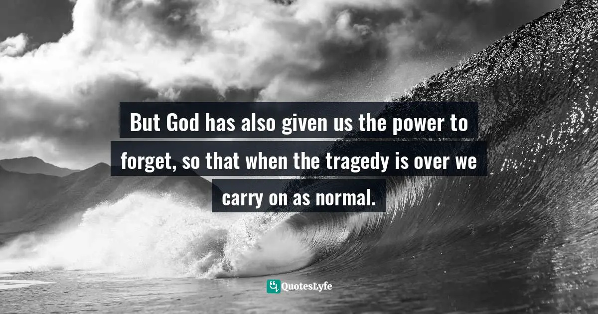 But God has also given us the power to forget, so that when the tragedy is over we carry on as normal.