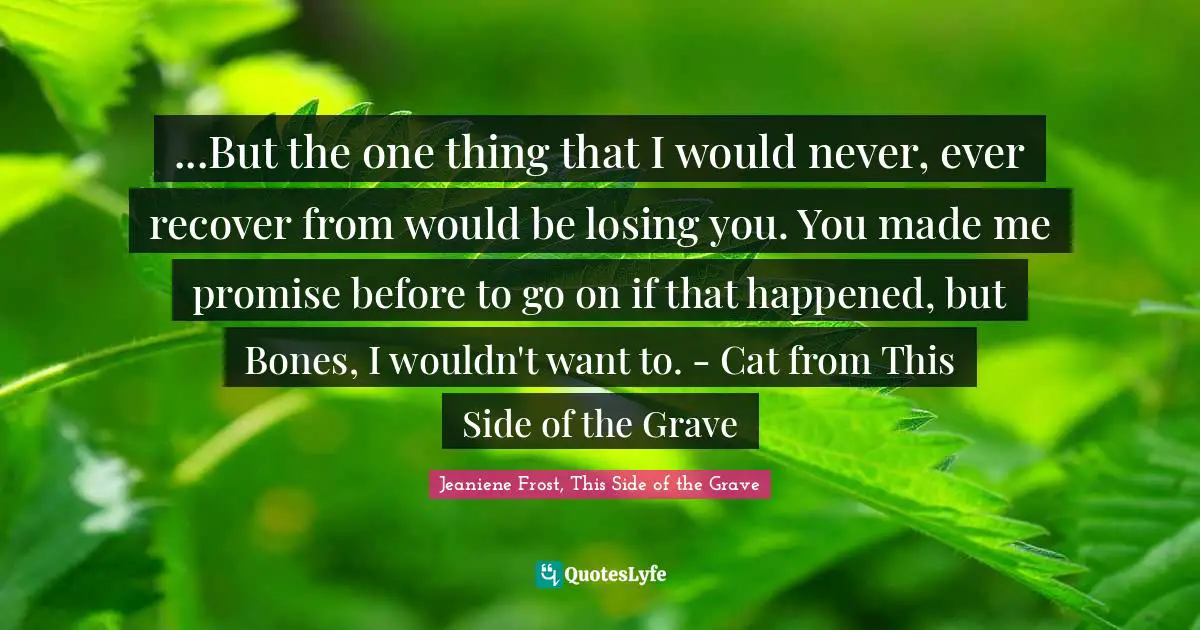 ...But the one thing that I would never, ever recover from would be losing you. You made me promise before to go on if that happened, but Bones, I wouldn't want to. - Cat from This Side of the Grave