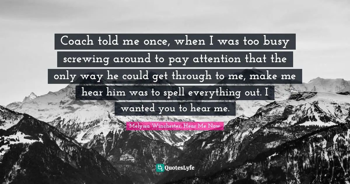 Coach told me once, when I was too busy screwing around to pay attention that the only way he could get through to me, make me hear him was to spell everything out. I wanted you to hear me.