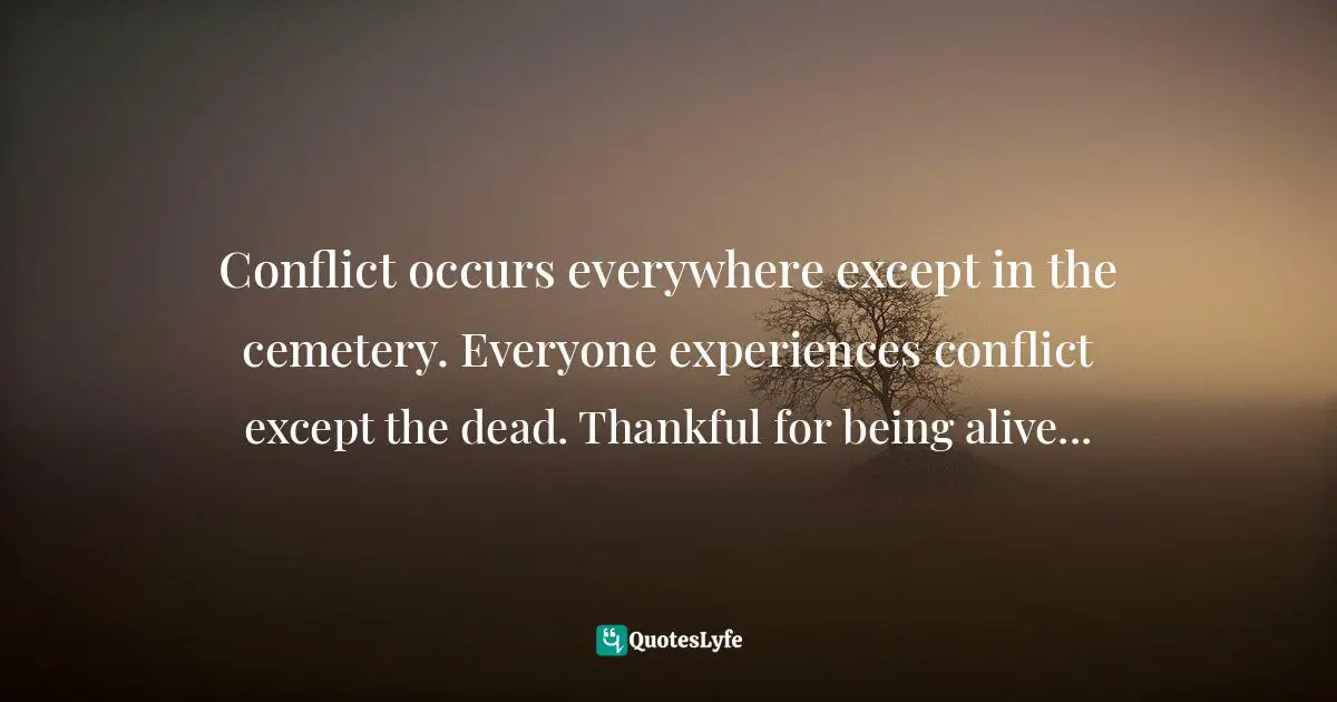 Conflict occurs everywhere except in the cemetery. Everyone experiences conflict except the dead. Thankful for being alive...