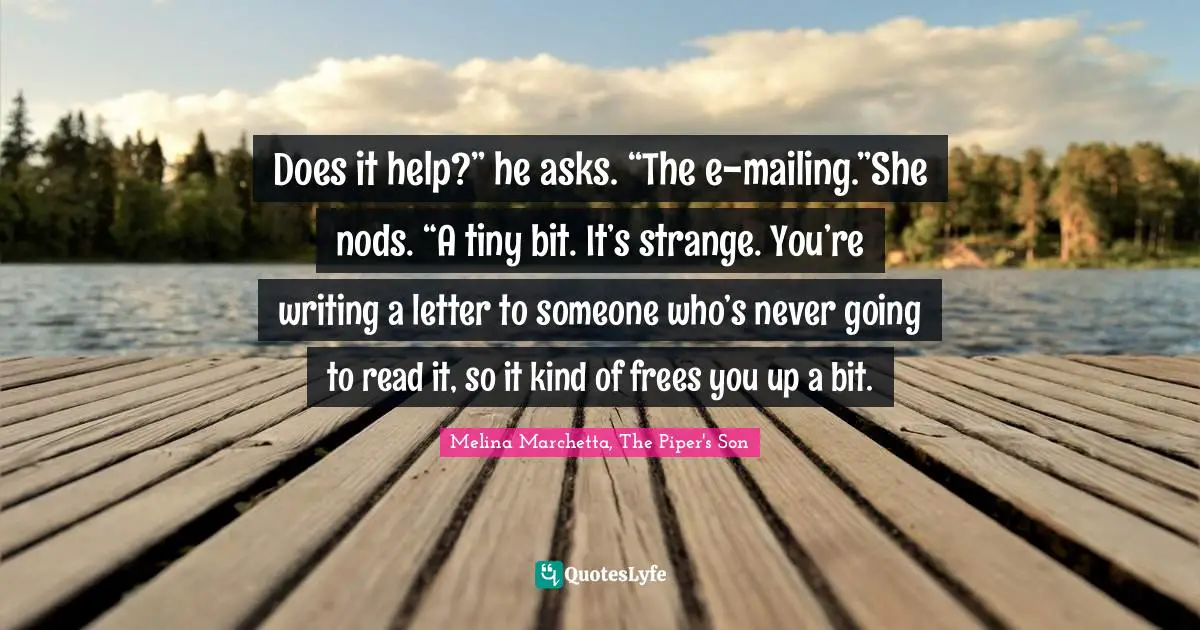Does it help?” he asks. “The e-mailing.”She nods. “A tiny bit. It’s strange. You’re writing a letter to someone who’s never going to read it, so it kind of frees you up a bit.