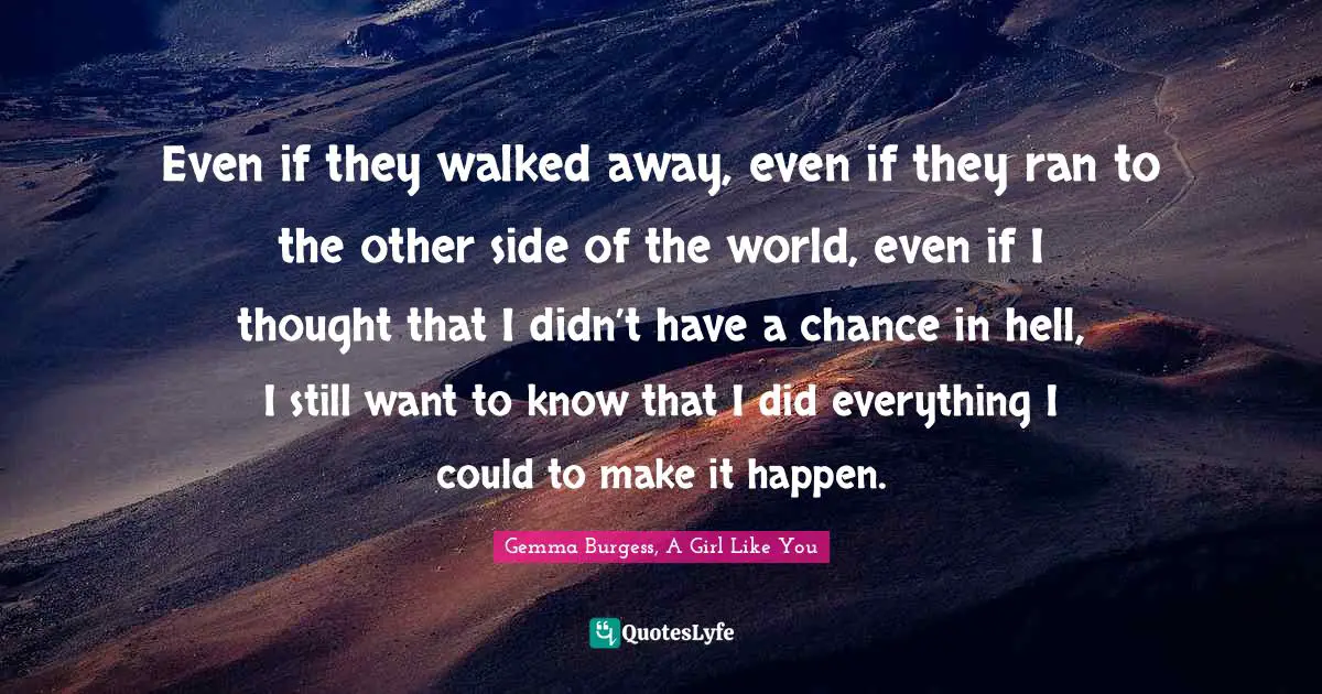 Even if they walked away, even if they ran to the other side of the world, even if I thought that I didn’t have a chance in hell, I still want to know that I did everything I could to make it happen.