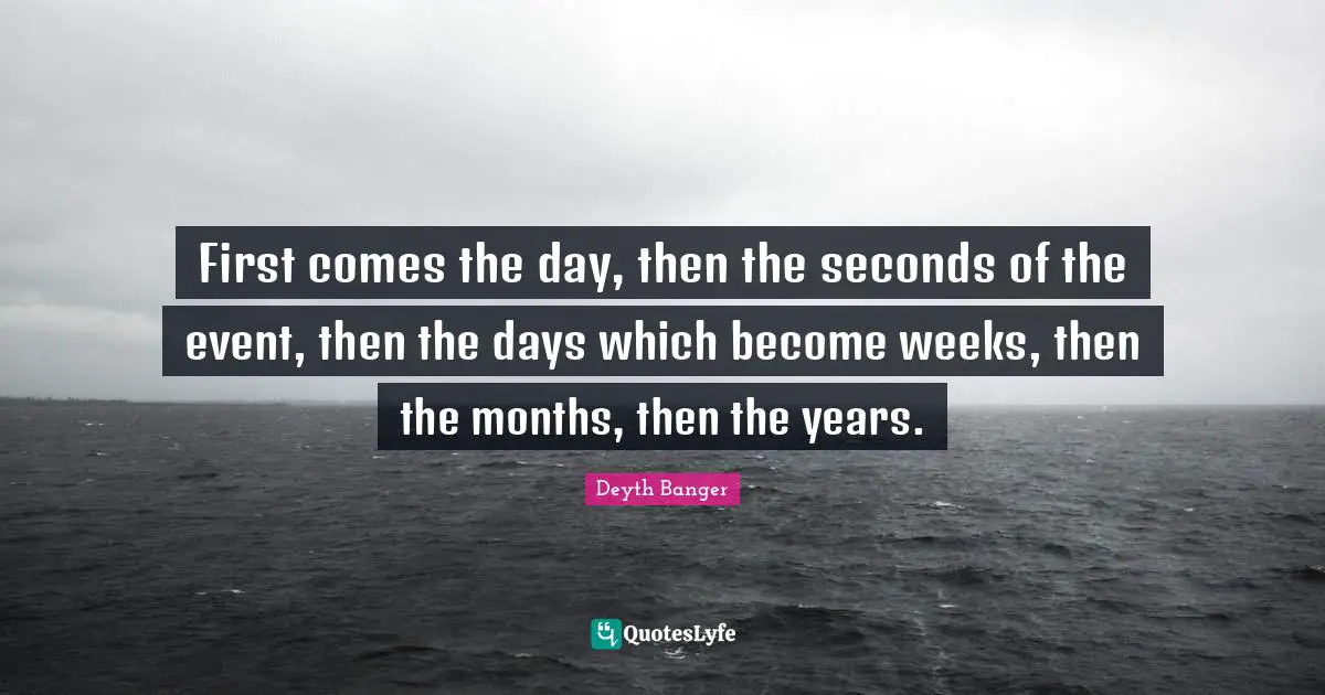 Deyth Banger Quotes: "First comes the day, then the seconds of the event, then the days which become weeks, then the months, then the years."