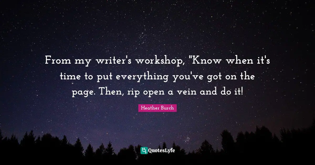 From my writer's workshop, "Know when it's time to put everything you've got on the page. Then, rip open a vein and do it!
