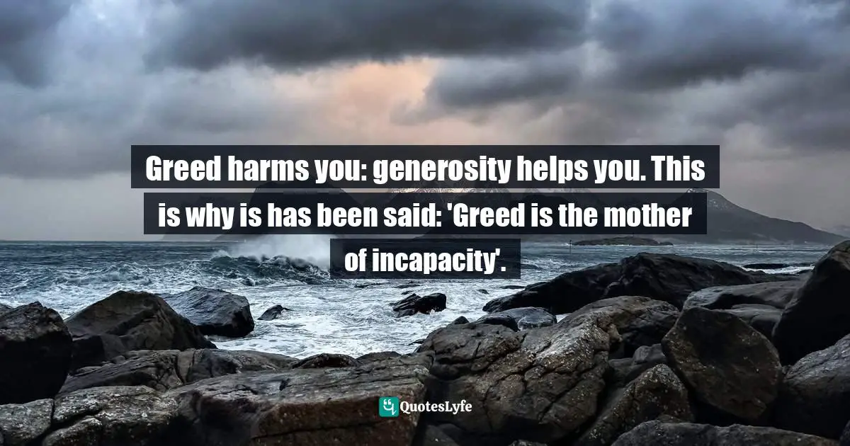 Greed harms you: generosity helps you. This is why is has been said: 'Greed is the mother of incapacity'.