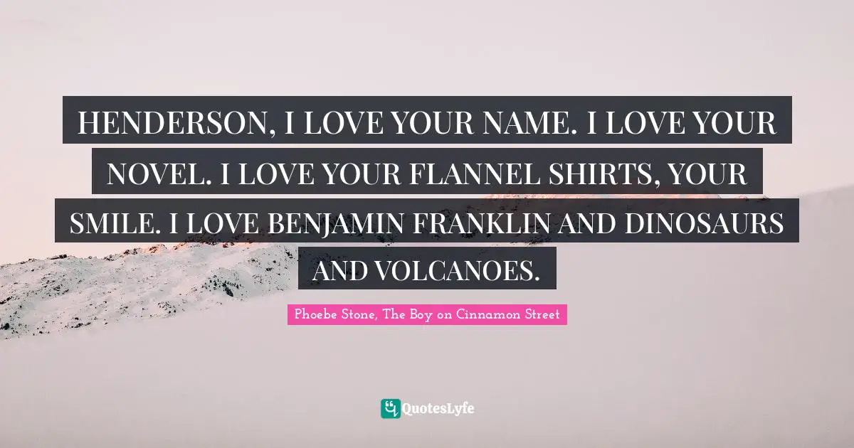 HENDERSON, I LOVE YOUR NAME. I LOVE YOUR NOVEL. I LOVE YOUR FLANNEL SHIRTS, YOUR SMILE. I LOVE BENJAMIN FRANKLIN AND DINOSAURS AND VOLCANOES.