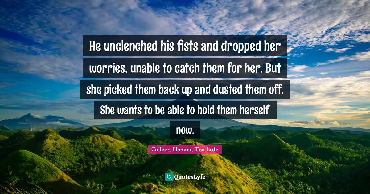 He unclenched his fists and dropped her worries, unable to catch them for her. But she picked them back up and dusted them off. She wants to be able to hold them herself now.