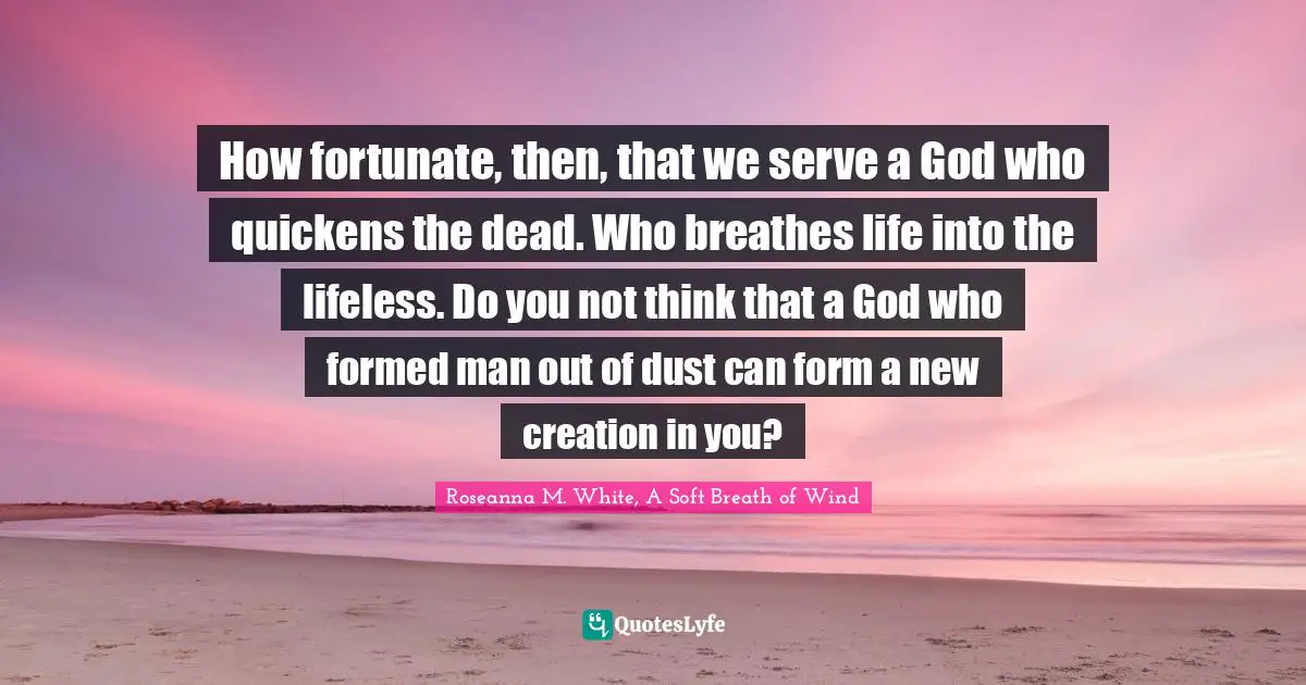 How fortunate, then, that we serve a God who quickens the dead. Who breathes life into the lifeless. Do you not think that a God who formed man out of dust can form a new creation in you?