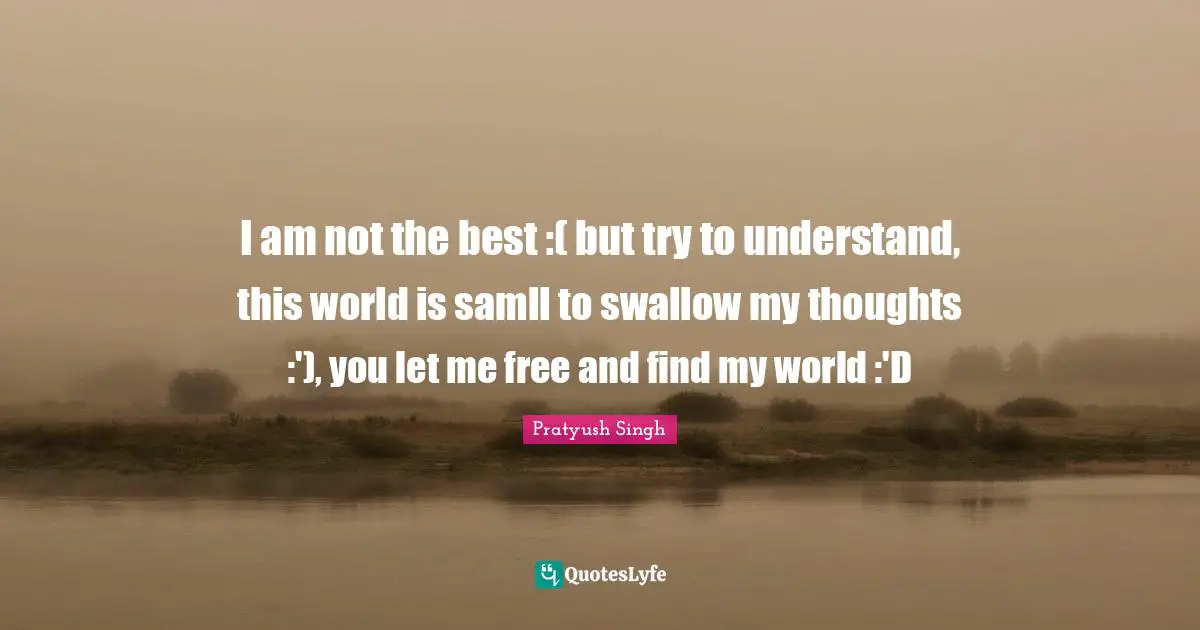 I am not the best :( but try to understand, this world is samll to swallow my thoughts :'), you let me free and find my world :'D