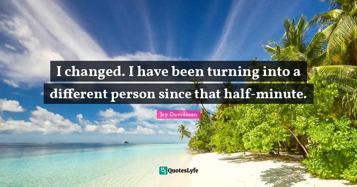 I changed. I have been turning into a different person since that half-minute.