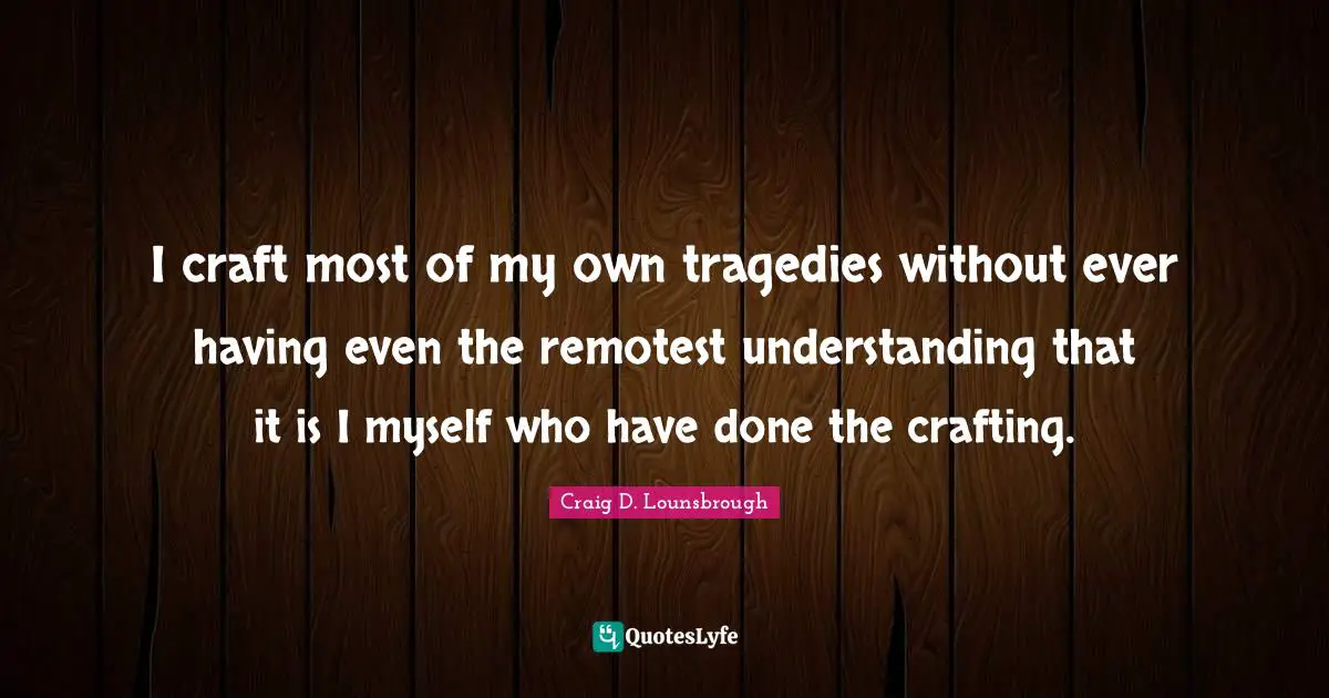 I craft most of my own tragedies without ever having even the remotest understanding that it is I myself who have done the crafting.