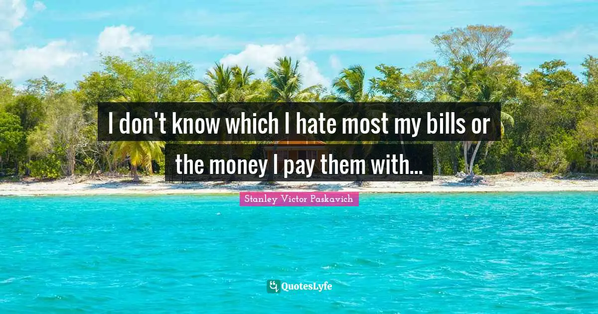 I don't know which I hate most my bills or the money I pay them with...