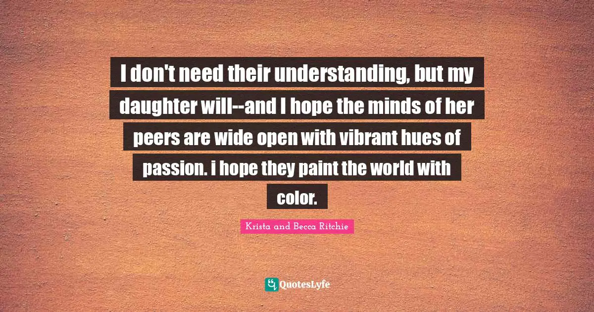 I don't need their understanding, but my daughter will--and I hope the minds of her peers are wide open with vibrant hues of passion. i hope they paint the world with color.