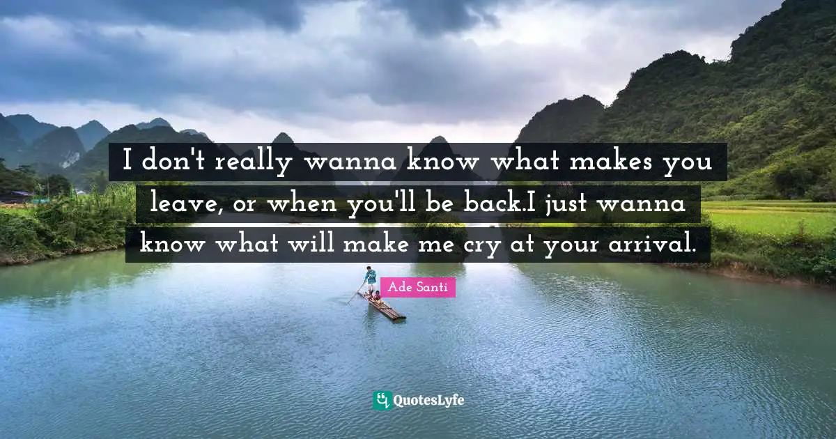 I don't really wanna know what makes you leave, or when you'll be back.I just wanna know what will make me cry at your arrival.