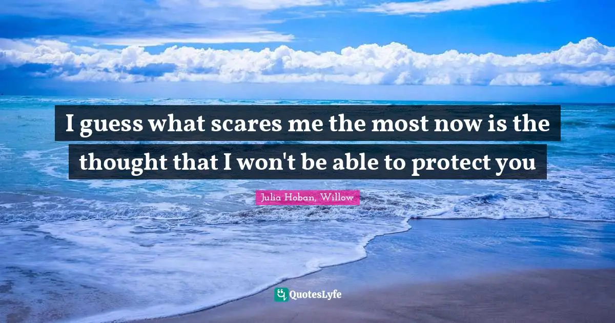 I guess what scares me the most now is the thought that I won't be able to protect you