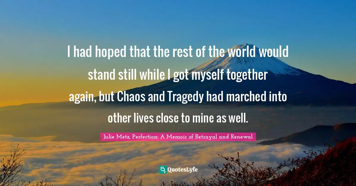 I had hoped that the rest of the world would stand still while I got myself together again, but Chaos and Tragedy had marched into other lives close to mine as well.