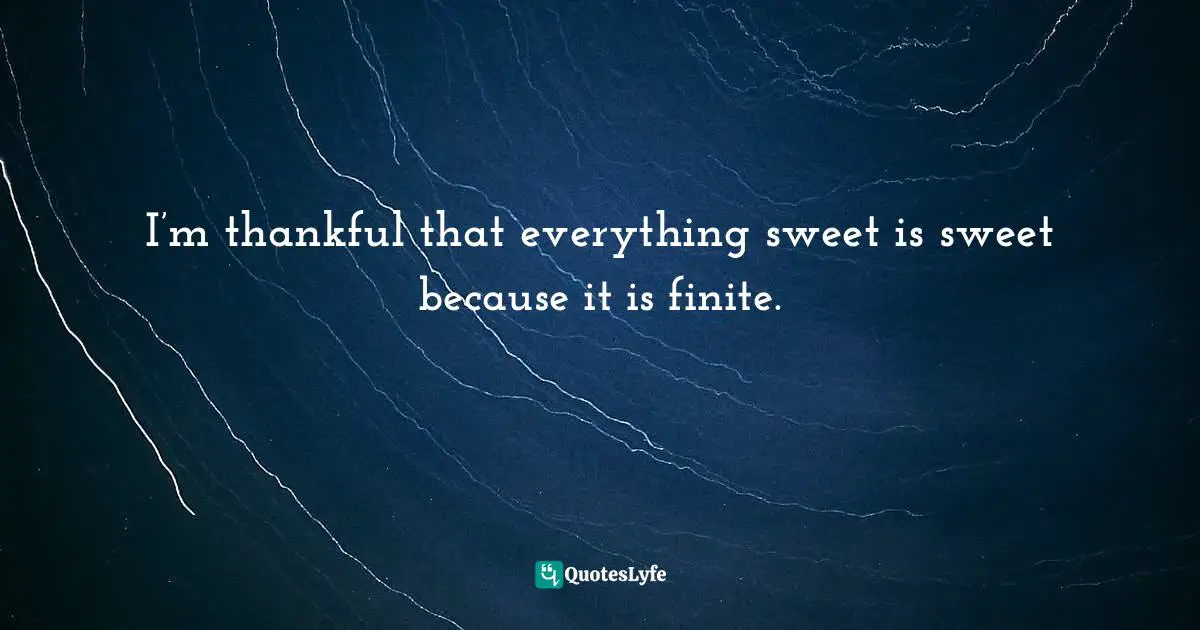 I’m thankful that everything sweet is sweet because it is finite.