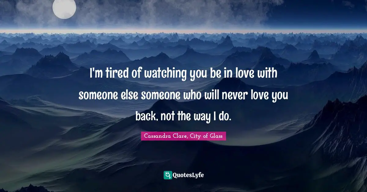 Cassandra Clare, City Of Glass Quotes: "I'm tired of watching you be in love with someone else someone who will never love you back, not the way I do."