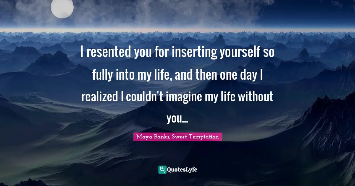 I resented you for inserting yourself so fully into my life, and then one day I realized I couldn't imagine my life without you...