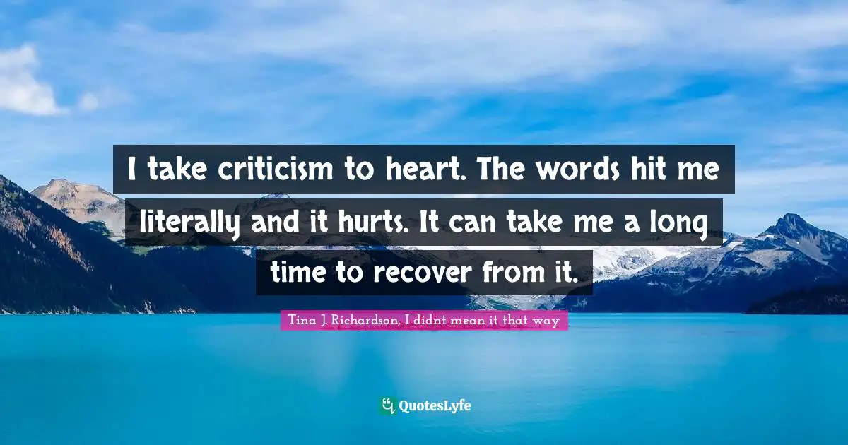 I take criticism to heart. The words hit me literally and it hurts. It can take me a long time to recover from it.