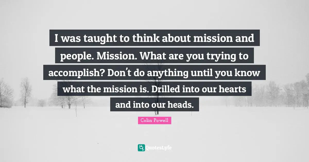 I was taught to think about mission and people. Mission. What are you trying to accomplish? Don't do anything until you know what the mission is. Drilled into our hearts and into our heads.