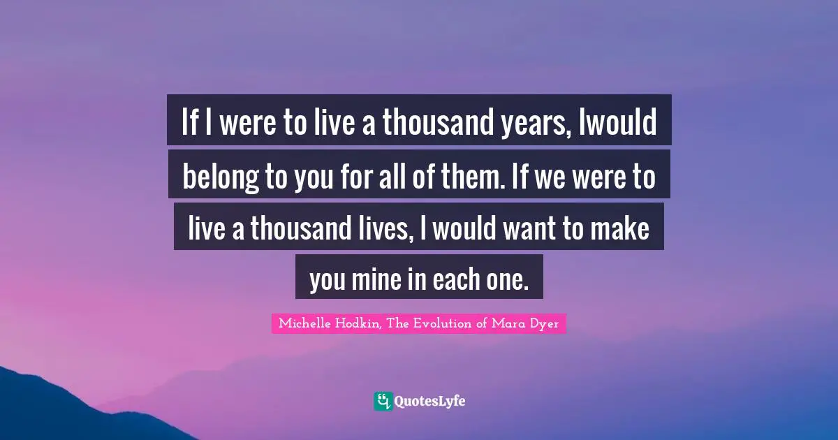 If I were to live a thousand years, Iwould belong to you for all of them. If we were to live a thousand lives, I would want to make you mine in each one.