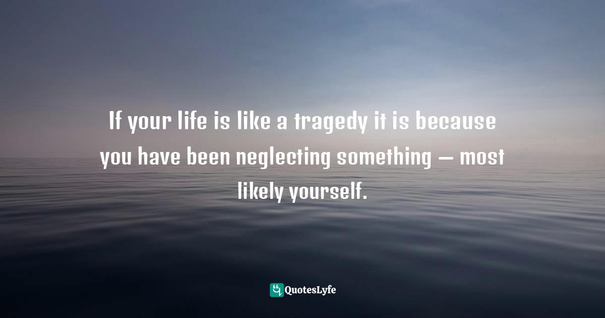 If your life is like a tragedy it is because you have been neglecting something — most likely yourself.