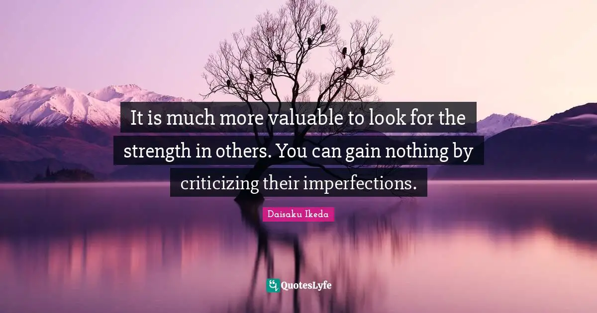 It is much more valuable to look for the strength in others. You can gain nothing by criticizing their imperfections.