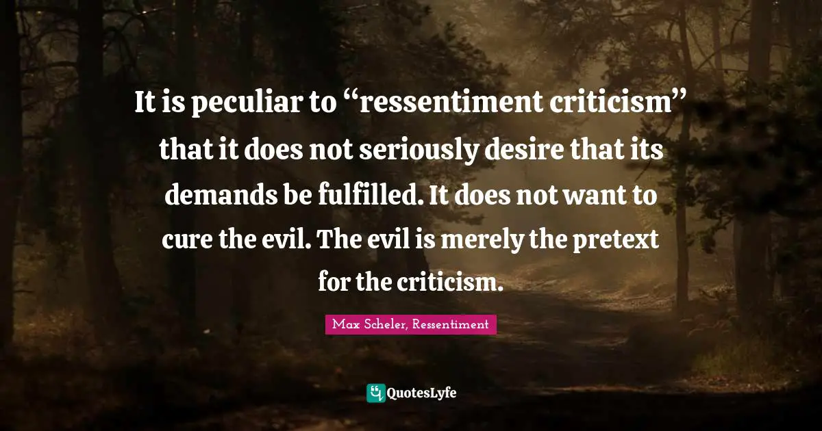 It is peculiar to “ressentiment criticism” that it does not seriously desire that its demands be fulfilled. It does not want to cure the evil. The evil is merely the pretext for the criticism.