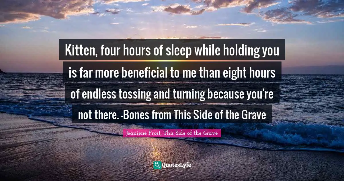 Kitten, four hours of sleep while holding you is far more beneficial to me than eight hours of endless tossing and turning because you're not there. -Bones from This Side of the Grave
