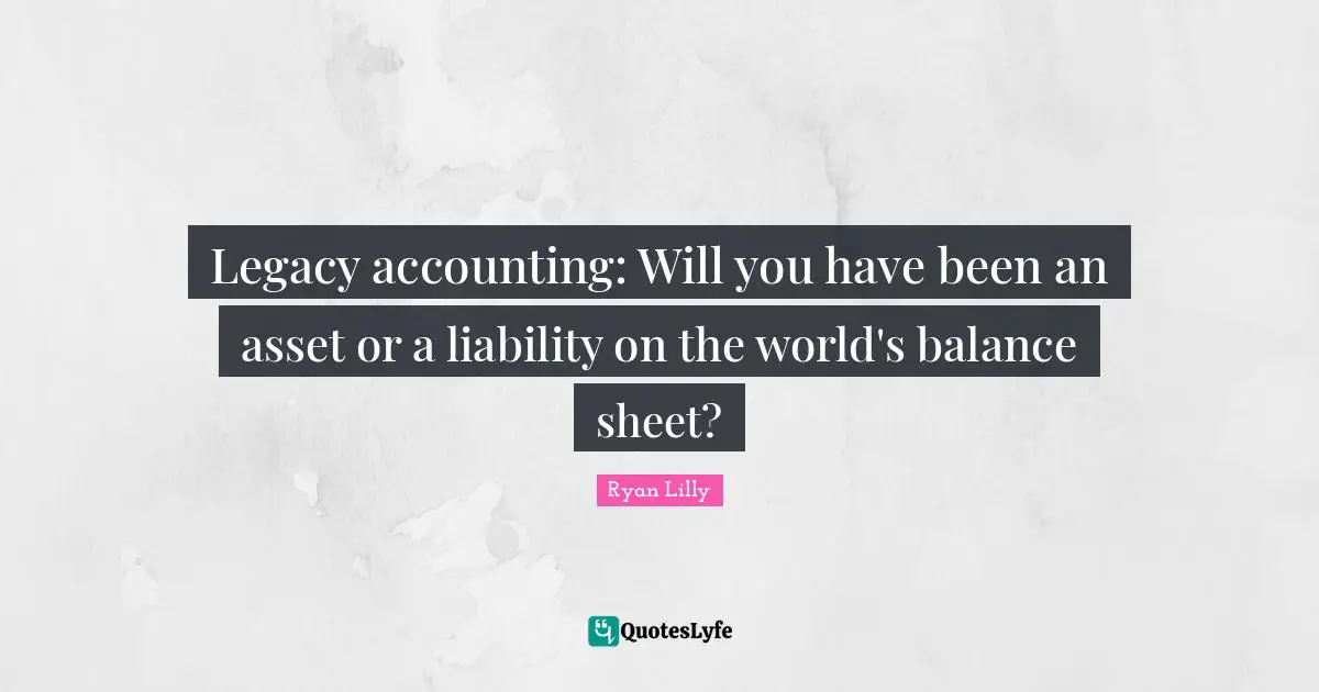 Ryan Lilly Quotes: Legacy accounting: Will you have been an asset or a liability on the world's balance sheet?