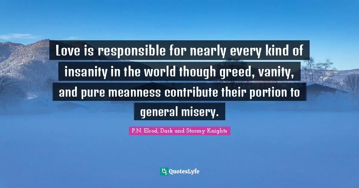 Love is responsible for nearly every kind of insanity in the world though greed, vanity, and pure meanness contribute their portion to general misery.