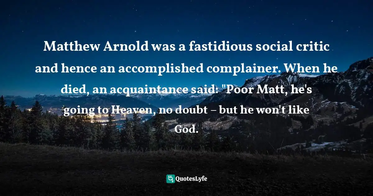 Matthew Arnold was a fastidious social critic and hence an accomplished complainer. When he died, an acquaintance said: "Poor Matt, he's going to Heaven, no doubt – but he won't like God.