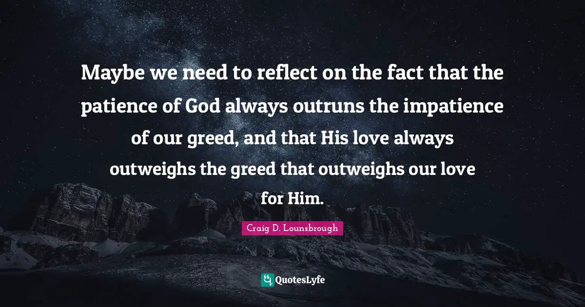 Maybe we need to reflect on the fact that the patience of God always outruns the impatience of our greed, and that His love always outweighs the greed that outweighs our love for Him.