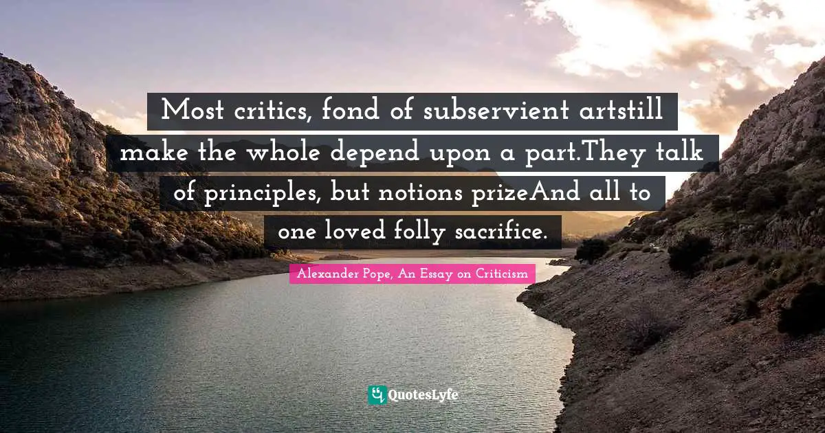 Most critics, fond of subservient artstill make the whole depend upon a part.They talk of principles, but notions prizeAnd all to one loved folly sacrifice.