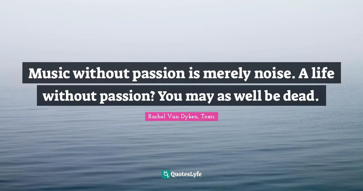 Music without passion is merely noise. A life without passion? You may as well be dead.