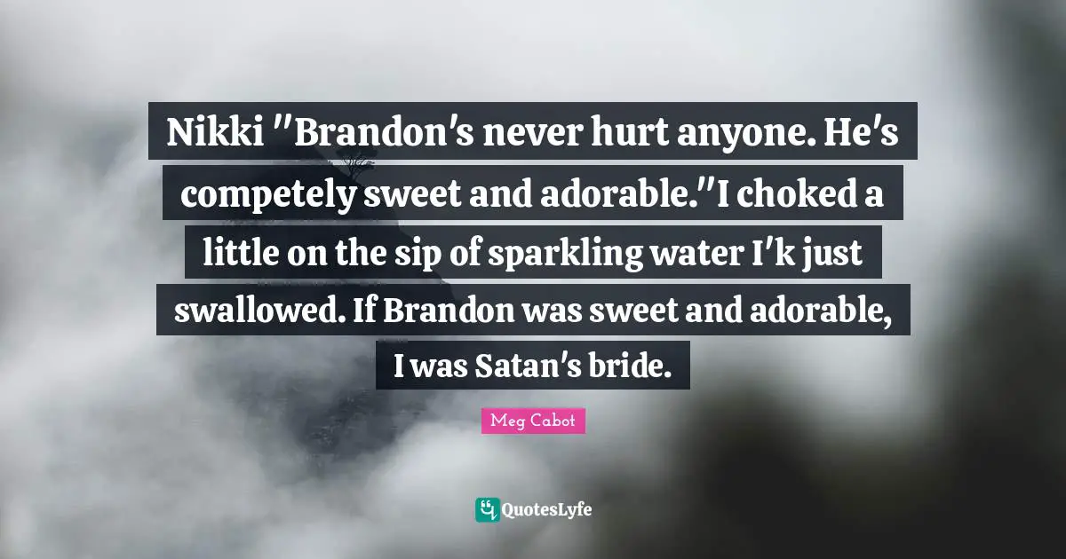 Nikki "Brandon's never hurt anyone. He's competely sweet and adorable."I choked a little on the sip of sparkling water I'k just swallowed. If Brandon was sweet and adorable, I was Satan's bride.