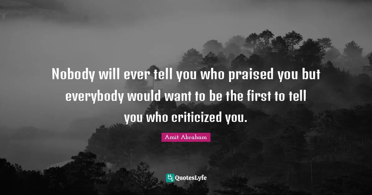Nobody will ever tell you who praised you but everybody would want to be the first to tell you who criticized you.