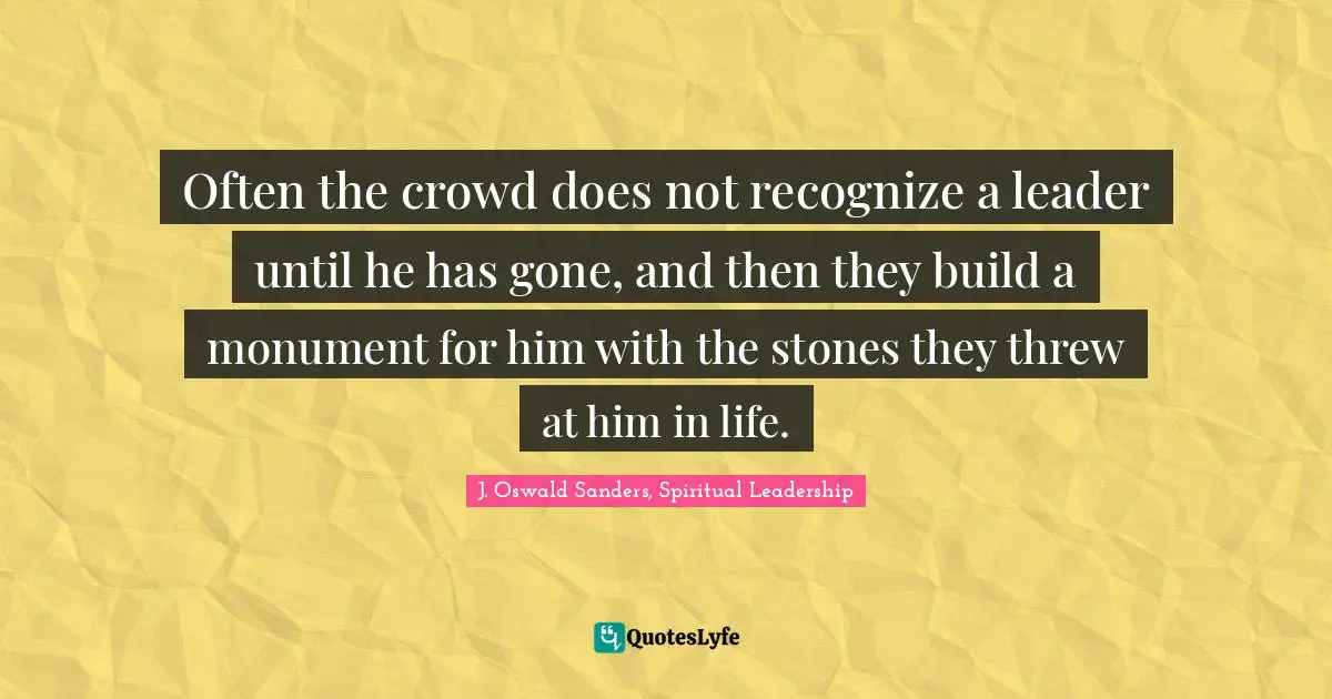Often the crowd does not recognize a leader until he has gone, and then they build a monument for him with the stones they threw at him in life.