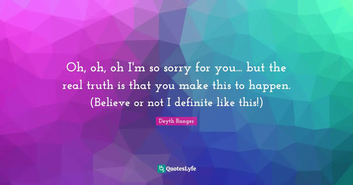 Oh, oh, oh I'm so sorry for you... but the real truth is that you make this to happen. (Believe or not I definite like this!)