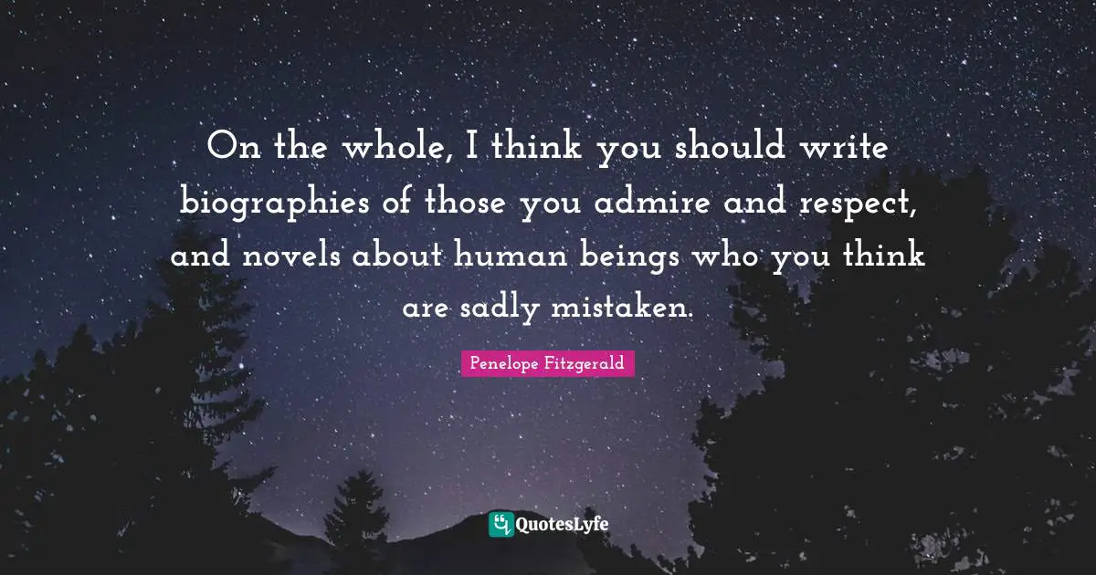 On the whole, I think you should write biographies of those you admire and respect, and novels about human beings who you think are sadly mistaken.