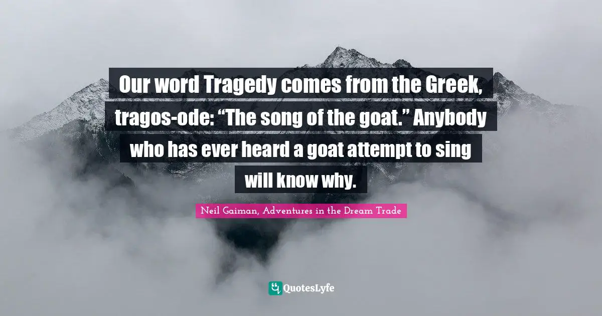 Our word Tragedy comes from the Greek, tragos-ode: “The song of the goat.” Anybody who has ever heard a goat attempt to sing will know why.